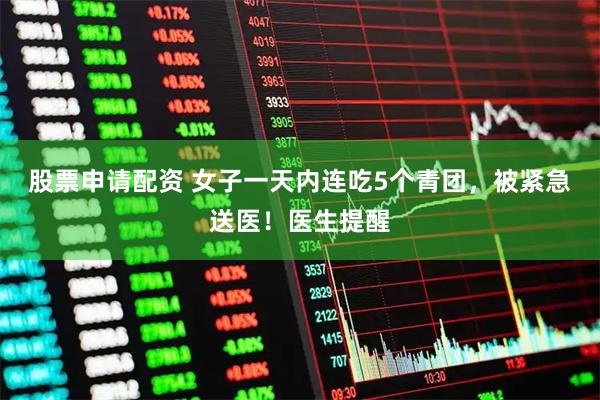 股票申请配资 女子一天内连吃5个青团，被紧急送医！医生提醒