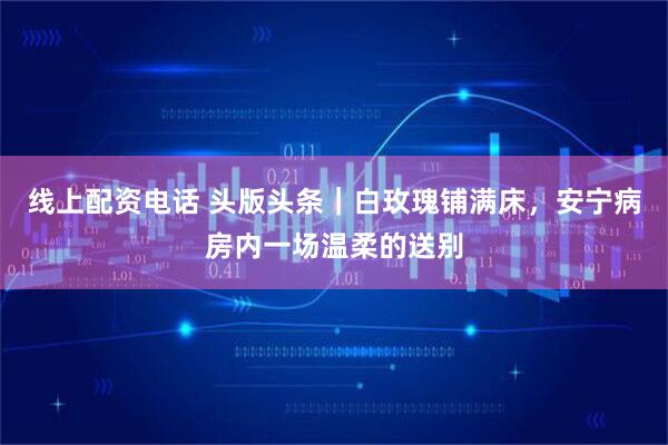 线上配资电话 头版头条｜白玫瑰铺满床，安宁病房内一场温柔的送别