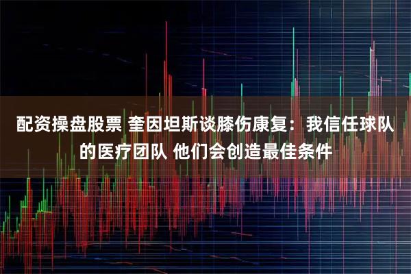 配资操盘股票 奎因坦斯谈膝伤康复：我信任球队的医疗团队 他们会创造最佳条件