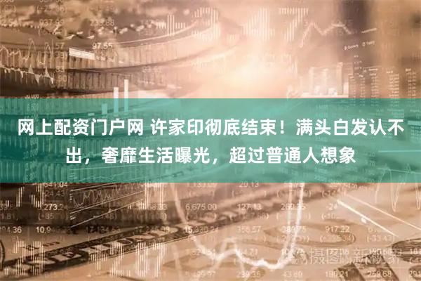网上配资门户网 许家印彻底结束！满头白发认不出，奢靡生活曝光，超过普通人想象