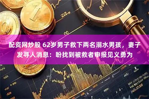 配资网炒股 62岁男子救下两名溺水男孩，妻子发寻人消息：盼找到被救者申报见义勇为
