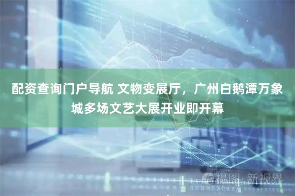 配资查询门户导航 文物变展厅，广州白鹅潭万象城多场文艺大展开业即开幕