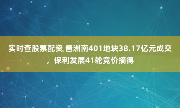 实时查股票配资 琶洲南401地块38.17亿元成交，保利发展41轮竞价摘得